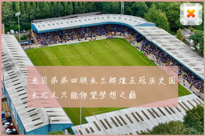 老贝弟弟回顾米兰辉煌五冠历史国米尤文只能仰望梦想之巅