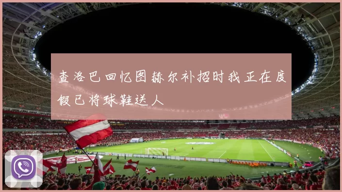 查洛巴回忆图赫尔补招时我正在度假已将球鞋送人